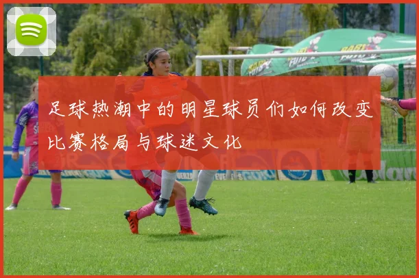 足球热潮中的明星球员们如何改变比赛格局与球迷文化