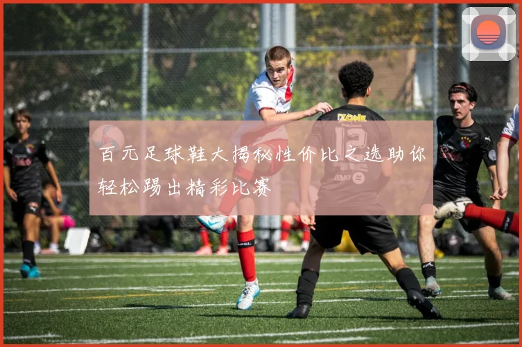 百元足球鞋大揭秘性价比之选助你轻松踢出精彩比赛