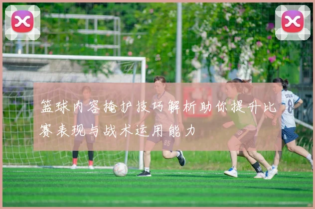 篮球内容掩护技巧解析助你提升比赛表现与战术运用能力