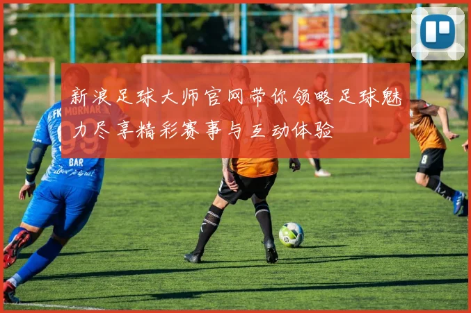 新浪足球大师官网带你领略足球魅力尽享精彩赛事与互动体验
